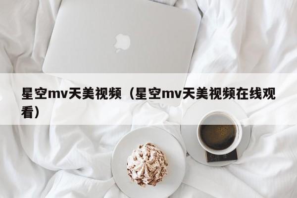 星空mv天美视频（星空mv天美视频在线观看）