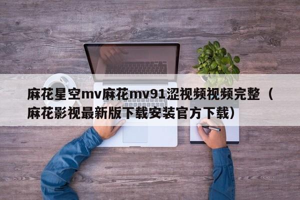 麻花星空mv麻花mv91涩视频视频完整（麻花影视最新版下载安装官方下载）