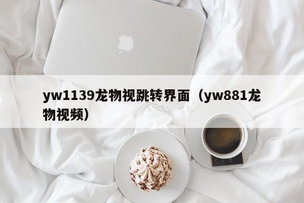 yw1139龙物视跳转界面（yw881龙物视频）